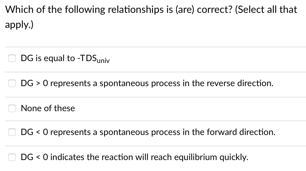 Which of the following relationships is (are) correct? (Select all that
apply.)
DG is equal to -TDSuniv
DG > 0 represents a spontaneous process in the reverse direction.
None of these
DG < O represents a spontaneous process in the forward direction.
DG < 0 indicates the reaction will reach equilibrium quickly.
