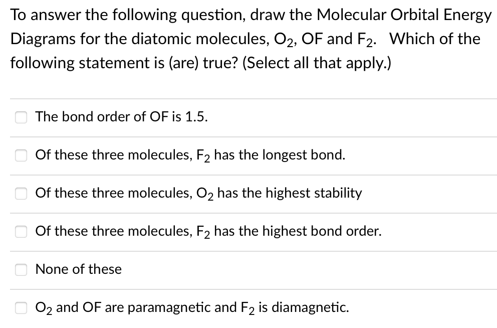 To answer the following question, draw the Molecular Orbital Energy
Diagrams for the diatomic molecules, O2, OF and F2. Which of the
following statement is (are) true? (Select all that apply.)
The bond order of OF is 1.5.
Of these three molecules, F2 has the longest bond.
Of these three molecules, O2 has the highest stability
Of these three molecules, F2 has the highest bond order.
None of these
O 02 and OF are paramagnetic and F2 is diamagnetic.
