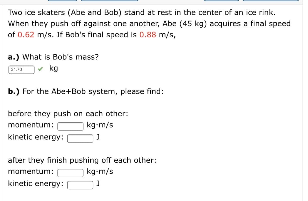 Two ice skaters (Abe and Bob) stand at rest in the center of an ice rink.
When they push off against one another, Abe (45 kg) acquires a final speed
of 0.62 m/s. If Bob's final speed is 0.88 m/s,
a.) What is Bob's mass?
kg
31.70
b.) For the Abe+Bob system, please find:
before they push on each other:
momentum:
kg•m/s
kinetic energy:
after they finish pushing off each other:
momentum:
kg•m/s
kinetic energy:
