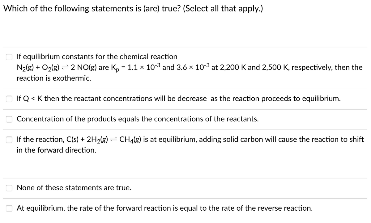 Which of the following statements is (are) true? (Select all that apply.)
If equilibrium constants for the chemical reaction
N2(g) + O2(g) :
= 2 NO(g) are K, = 1.1 x 103 and 3.6 x 103 at 2,200 K and 2,500 K, respectively, then the
reaction is exothermic.
If Q < K then the reactant concentrations will be decrease as the reaction proceeds to equilibrium.
Concentration of the products equals the concentrations of the reactants.
If the reaction, C(s) + 2H2(g) = CH4(g) is at equilibrium, adding solid carbon will cause the reaction to shift
in the forward direction.
None of these statements are true.
O At equilibrium, the rate of the forward reaction is equal to the rate of the reverse reaction.
