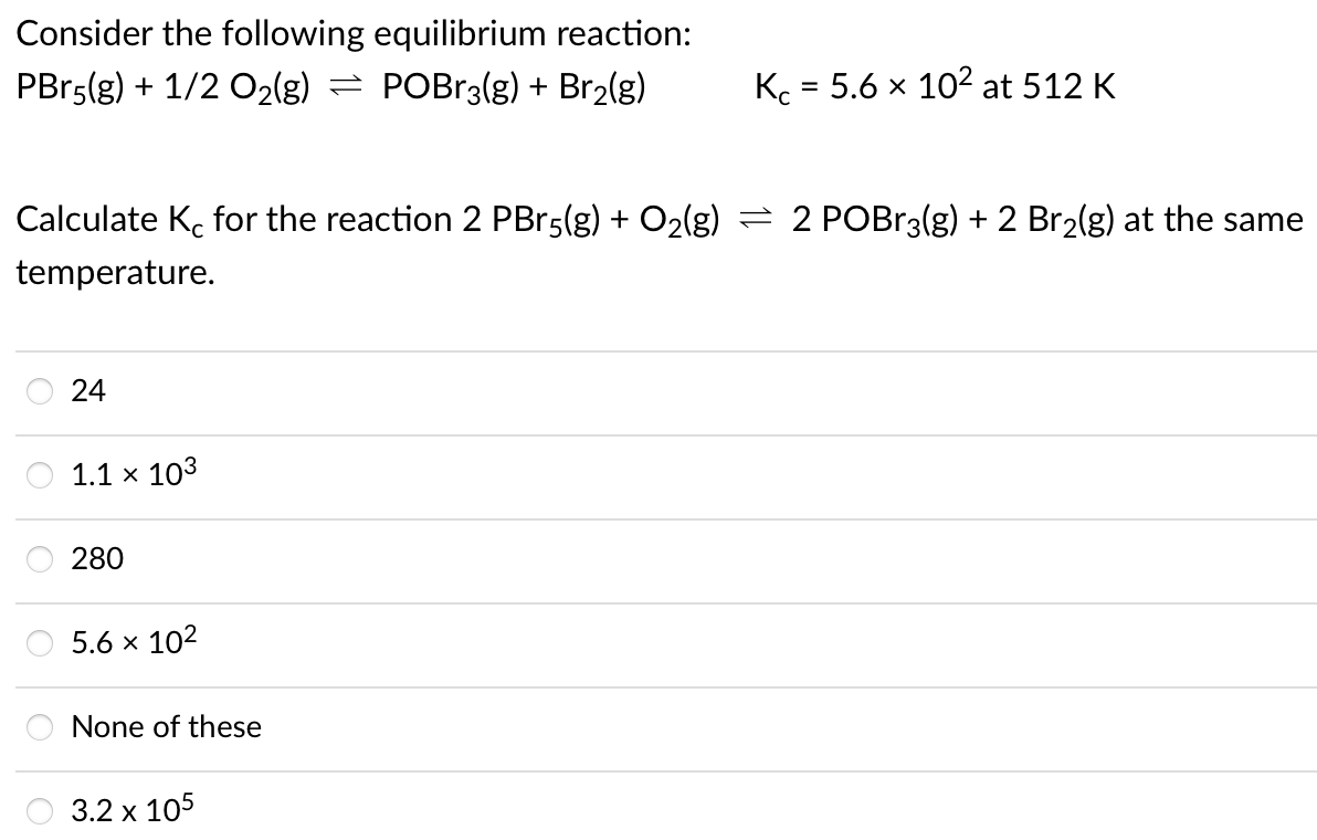 Consider the following equilibrium reaction:
PBr5(g) + 1/2 O2(g) = POB13(g) + Br2(g)
Kc = 5.6 x 102 at 512 K
Calculate K. for the reaction 2 PBr5(g) + O2(g) = 2 POBR3(g) + 2 Br2(g) at the same
temperature.
24
1.1 x 103
280
5.6 x 102
O None of these
3.2 x 105
