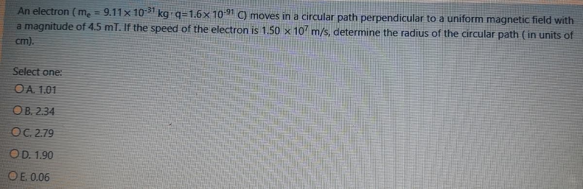 An electron ( m = 9.11x 10* kg q-1.6× 10 C) moves in a circular path perpendicular to a uniform magnetic field with
a magnitude of 4.5 mT. If the speed of the electron is 1.50 × 10 m/s, determine the radius of the circular path (in units of
cm).
Select one:
OA 1.01
OB. 2.34
OC 2.79
OD. 1.90
OE 0.06
