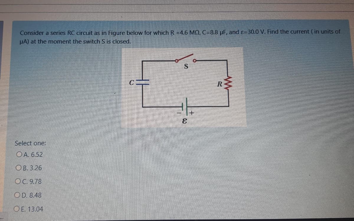 Consider a series RC circuit as in Figure below for which R =4.6 MQ, C=8.8 µF, and e=30.0 V. Find the current ( in units of
µA) at the moment the switch S is closed.
R
Select one:
OA. 6.52
OB 3.26
OC 9.78
OD. 8.48
OE. 13.04
