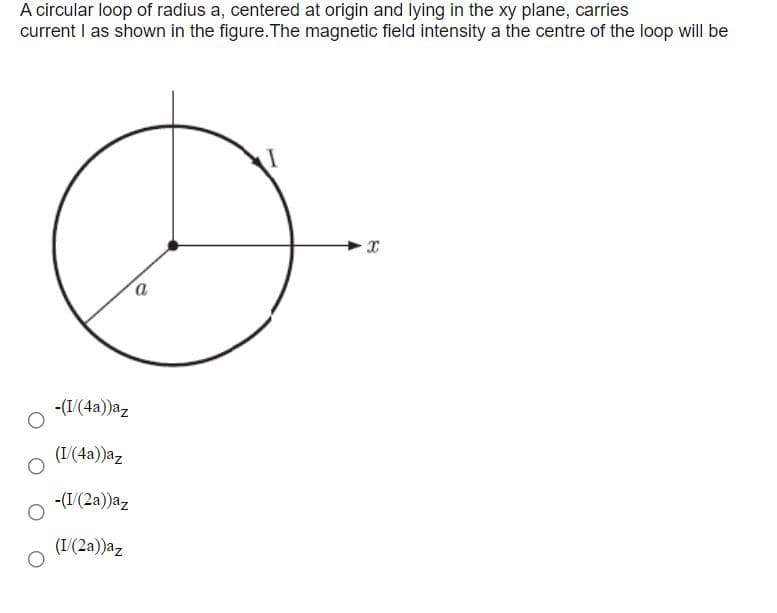 A circular loop of radius a, centered at origin and lying in the xy plane, carries
current I as shown in the figure.The magnetic field intensity a the centre of the loop will be
-(I/(4a))az
(I/(4a))az
-(I/(2a))az
(I/(2a))az
