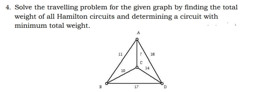 4. Solve the travelling problem for the given graph by finding the total
weight of all Hamilton circuits and determining a circuit with
minimum total weight.
A
11
7
16
14
10
B
17

