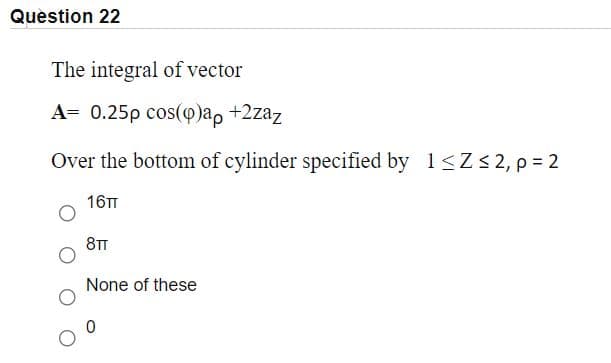 Question 22
The integral of vector
А3D 0.25p сos(Ф)a, +2zaz
Over the bottom of cylinder specified by 1<Z < 2, p = 2
16TT
8TT
None of these
