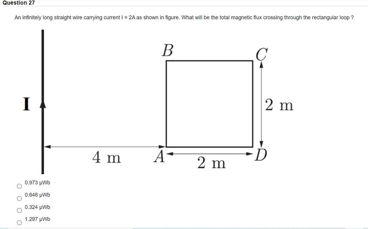 Question 27
An infinitely long straight wire carrying currentI = 2A as shown in figure. What will be the total magnetic flux crossing through the rectangular loop ?
В
I
2 m
FD
4 m
2 m
0.973 μWb
0.648 μWb
0.324 μWb
1.297 μWb
O O O
