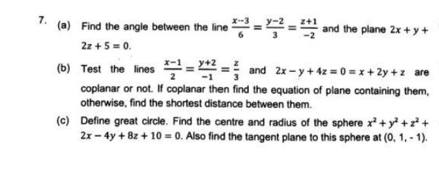 7.
(a) Find the angle between the line == and the plane 2x + y+
2z + 5 = 0.
(b) Test the lines -
+2
and 2x - y + 4z = 0 = x + 2y +z are
coplanar or not. If coplanar then find the equation of plane containing them,
otherwise, find the shortest distance between them.
(c) Define great circle. Find the centre and radius of the sphere x + y +z +
2x - 4y +8z + 10 = 0. Also find the tangent plane to this sphere at (0, 1, - 1).
