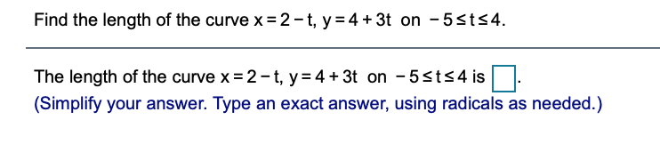 Find the length of the curve x=2 -t, y = 4 + 3t on - 5sts4.
The length of the curve x = 2-t, y= 4 + 3t on - 5<t<4 is
(Simplify your answer. Type an exact answer, using radicals as needed.)
