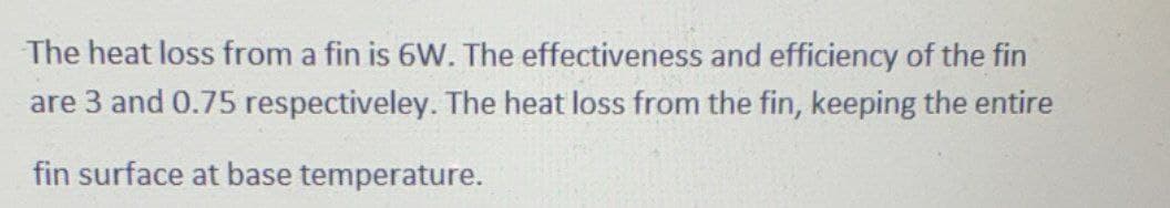 The heat loss from a fin is 6W. The effectiveness and efficiency of the fin
are 3 and 0.75 respectiveley. The heat loss from the fin, keeping the entire
fin surface at base temperature.
