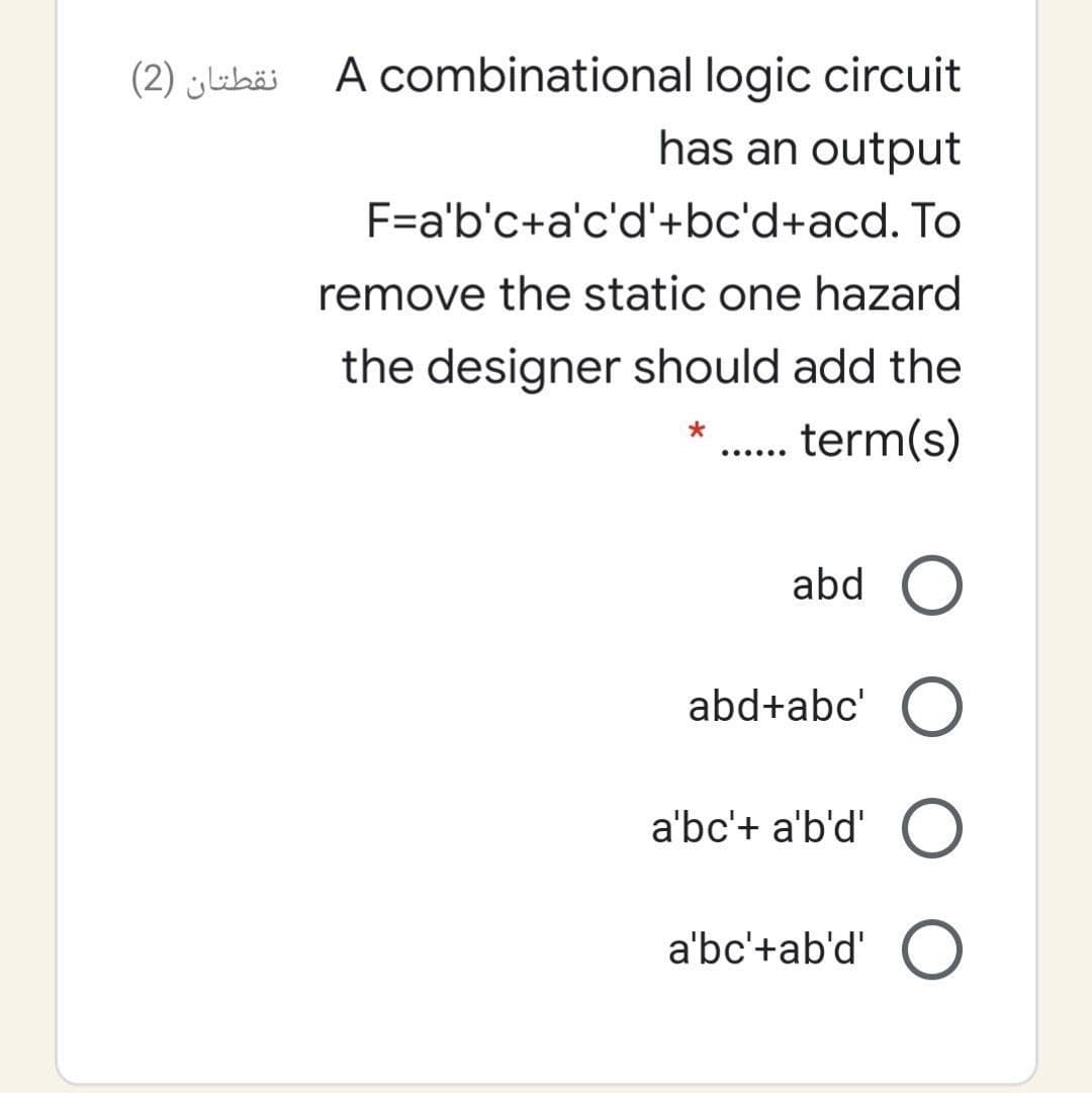 نقطتان )2)
A combinational logic circuit
has an output
F=a'b'c+a'c'd'+bc'd+acd. To
remove the static one hazard
the designer should add the
term(s)
......
abd O
abd+abc' O
a'bc'+ a'b'd' O
a'bc'+ab'd' O
