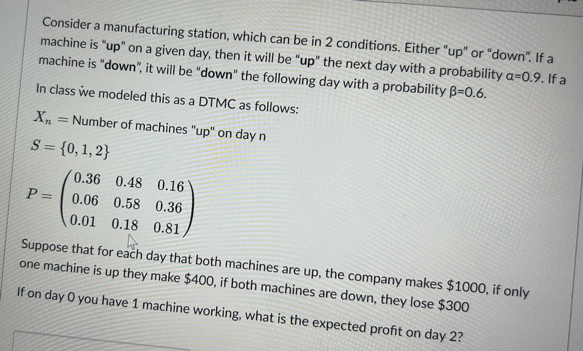 Consider a manufacturing station, which can be in 2 conditions. Either "up" or "down". If a
machine is "up" on a given day, then it will be "up" the next day with a probability a=0.9. If a
machine is "down", it will be "down" the following day with a probability B=0.6.
In class we modeled this as a DTMC as follows:
Xn
S = {0, 1, 2}
P =
=
Number of machines "up" on day n
0.36
0.48 0.16
0.06 0.58 0.36
0.01 0.18 0.81
Suppose that for each day that both machines are up, the company makes $1000, if only
one machine is up they make $400, if both machines are down, they lose $300
If on day 0 you have 1 machine working, what is the expected profit on day 2?