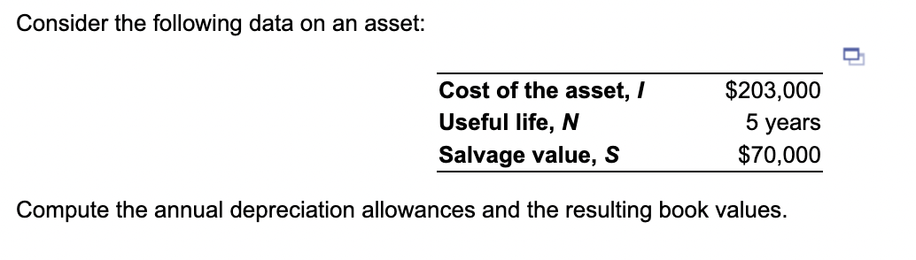 Consider the following data on an asset:
Cost of the asset, /
Useful life, N
Salvage value, S
Compute the annual depreciation allowances and the resulting book values.
$203,000
5 years
$70,000
0