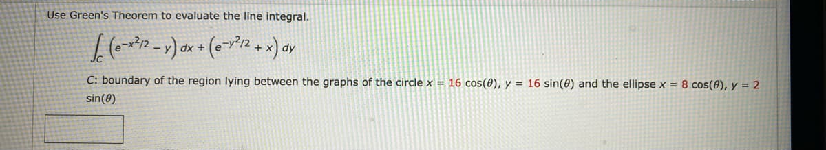 Use Green's Theorem to evaluate the line integral.
(e-x²12-v) dx + (0-1²12 + x) av
dy
C: boundary of the region lying between the graphs of the circle x = 16 cos(0), y = 16 sin(0) and the ellipse x = 8 cos(0), y = 2
sin (0)