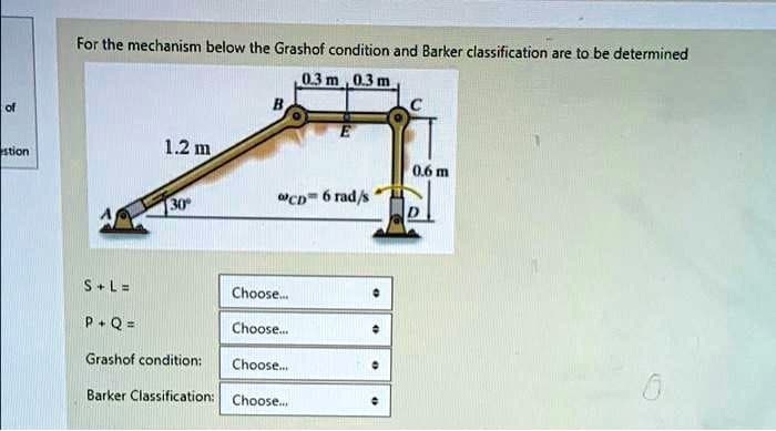 of
For the mechanism below the Grashof condition and Barker classification are to be determined
B
0.3 m, 0.3 m
E
stion
1.2 m
0.6 m
30°
CD 6 rad/s
D
S+L=
Choose...
P+Q=
Choose...
Grashof condition:
Choose...
Barker Classification: Choose...