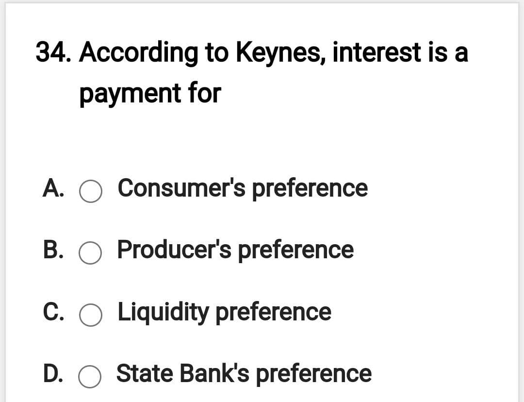 34. According to Keynes, interest is a
payment for
A.
Consumer's preference
B. O Producer's preference
C. O Liquidity preference
D. O State Bank's preference
