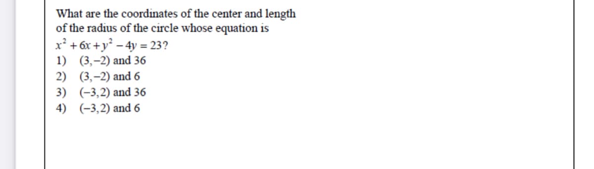 What are the coordinates of the center and length
of the radius of the circle whose equation is
x² + 6x +y° – 4y = 23?
1) (3,-2) and 36
2) (3,-2) and 6
3) (-3,2) and 36
4) (-3,2) and 6
