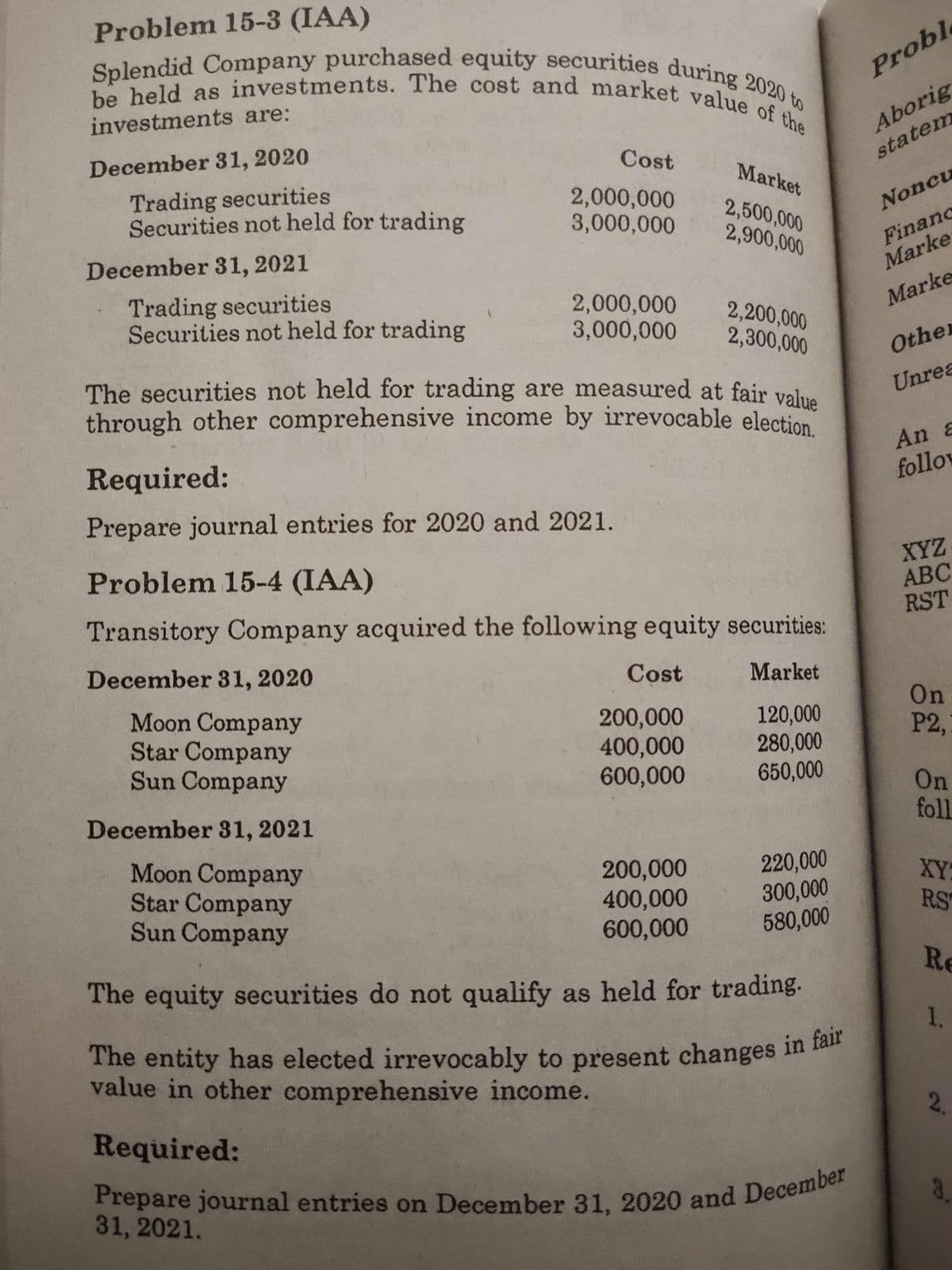 Prepare journal entries on December 31, 2020 and December
Splendid Company purchased equity securities during 2020 to
The entity has elected irrevocably to present changes in fair
be held as investments. The cost and market value of the
Problem 15-3 (IAA)
Proble
Aborig
statem
investments are:
December 31, 2020
Cost
Market
Trading securities
Securities not held for trading
2,000,000
3,000,000
2,500,000
2,900,000
Noncu
Financ
Marke
December 31, 2021
Trading securities
Securities not held for trading
2,000,000
3,000,000
Marke
2,200,000
2,300,000
Othe
The securities not held for trading are measured at fair value
through other comprehensive income by irrevocable election
Unrea
Required:
An &
follov
Prepare journal entries for 2020 and 2021.
XYZ
АВС
RST
Problem 15-4 (IAA)
Transitory Company acquired the following equity securities:
December 31, 2020
Cost
Market
Moon Company
Star Company
Sun Company
200,000
400,000
600,000
120,000
280,000
650,000
On
P2,
On
December 31, 2021
foll
Moon Company
Star Company
Sun Company
200,000
400,000
600,000
220,000
300,000
580,000
XY:
RS
The equity securities do not qualify as held for trading.
Re
1.
The entity has elected irrevocably to present changes in tan
value in other comprehensive income.
2.
Required:
31, 2021.
3.
