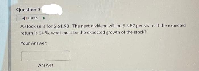 Question 3
Listen
A stock sells for $61.98. The next dividend will be $ 3.82 per share. If the expected
return is 14 %, what must be the expected growth of the stock?
Your Answer:
Answer