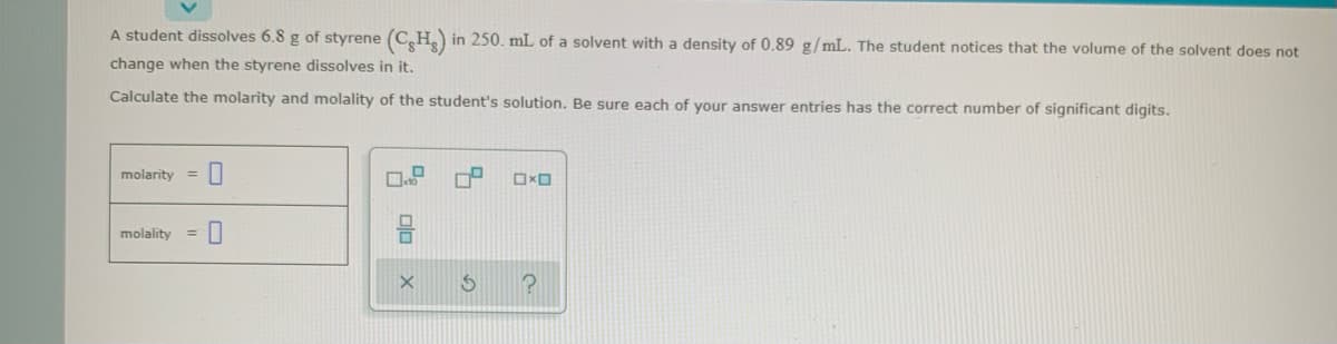 A student dissolves 6.8 g of styrene (C,H) in 250. mL of a solvent with a density of 0.89 g/mL. The student notices that the volume of the solvent does not
change when the styrene dissolves in it.
Calculate the molarity and molality of the student's solution. Be sure each of your answer entries has the correct number of significant digits.
molarity
%3D
molality
