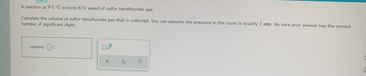 A reaction at 9.0 °C evolves 624. mmol of sulfur tetrafluoride gas.
Calculate the volume of sulfur tetrafluoride gas that is collected. You can assume the pressure in the room is exactly 1 atm. Be sure your answer has the correct
number of significant digits.
volume:L
