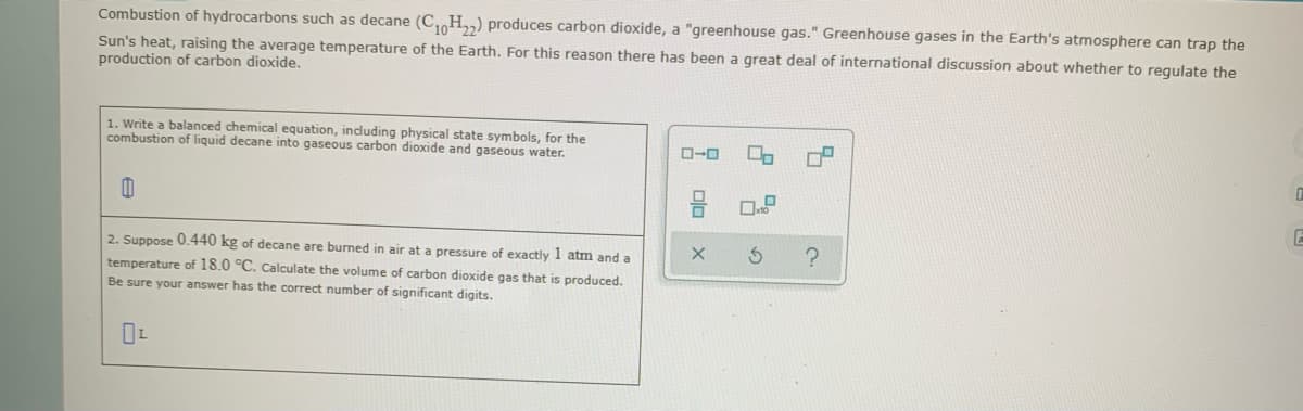 Combustion of hydrocarbons such as decane (C H,,) produces carbon dioxide, a "greenhouse gas." Greenhouse gases in the Earth's atmosphere can trap the
Sun's heat, raising the average temperature of the Earth. For this reason there has been a great deal of international discussion about whether to regulate the
production of carbon dioxide.
1. Write a balanced chemical equation, induding physical state symbols, for the
combustion of liquid decane into gaseous carbon dioxide and gaseous water.
ローロ
2. Suppose O.440 kg of decane are burmed in air at a pressure of exactly 1 atm and a
temperature of 18.0 °C. Calculate the volume of carbon dioxide gas that is produced.
Be sure your answer has the correct number of significant digits.
