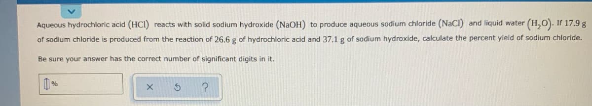 Aqueous hydrochloric acid (HCI) reacts with solid sodium hydroxide (NaOH) to produce aqueous sodium chloride (NaCI) and liquid water (H,O). If 17.9 g
of sodium chloride is produced from the reaction of 26.6 g of hydrochloric acid and 37.1 g of sodium hydroxide, calculate the percent yield of sodium chloride.
Be sure your answer has the correct number of significant digits in it.
