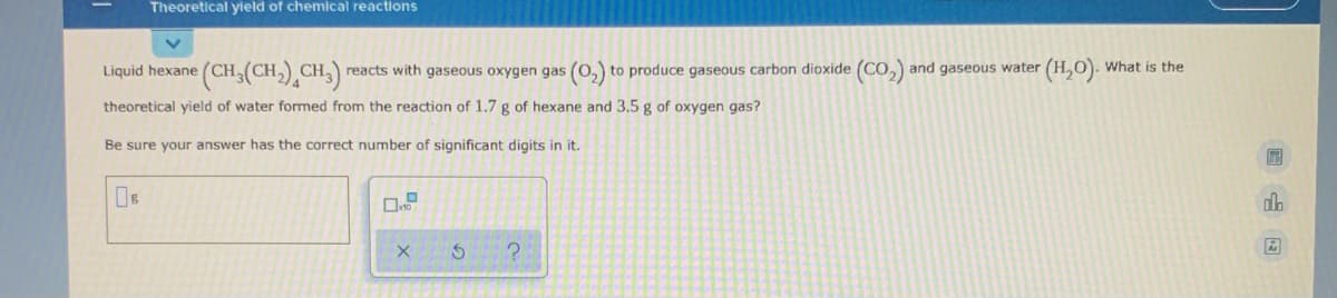 Theoretical yield of chemical reactions
(CH,(CH,),CH)
(H,O). What is the
Liquid hexane (CH,
reacts with gaseous oxygen gas (0, to produce gaseous carbon dioxide (CO, and gaseous water
theoretical yield of water formed from the reaction of 1.7 g of hexane and 3.5 g of oxygen gas?
Be sure your answer has the correct number of significant digits in it.
