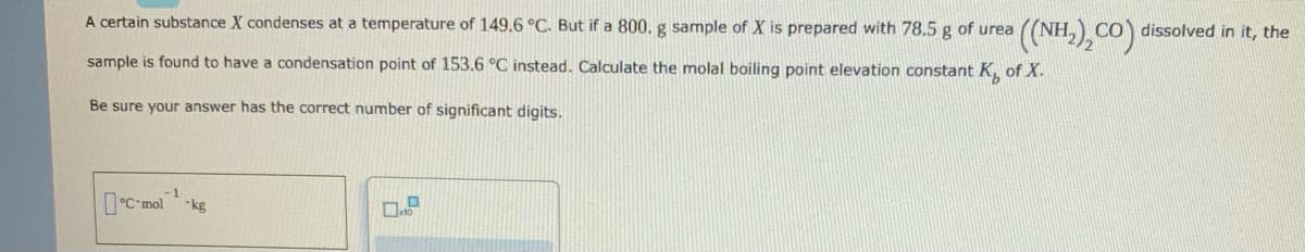 A certain substance X condenses at a temperature of 149.6 °C. But if a 800. g sample of X is prepared with 78.5 g of urea
((NH,), Co) dissolved in it, the
sample is found to have a condensation point of 153.6 °C instead. Calculate the molal boiling point elevation constant K, of X.
Be sure your answer has the correct number of significant digits.
0C mol ks
