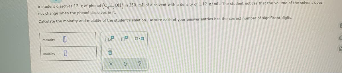 A student dissolves 12. g of phenol (CH OH) in 350. mL of a solvent with a density of 1.12 g/mL. The student notices that the volume of the solvent does
not change when the phenol dissolves in it.
Calculate the molarity and molality of the student's solution. Be sure each of your answer entries has the correct number of significant digits.
molarity =
molality =

