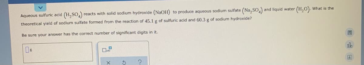 Aqueous sulfuric acid (H,SO,)
reacts with solid sodium hydroxide (NaOH) to produce aqueous sodium sulfate (Na, SO)
and liquid water (H,0). What is the
theoretical yield of sodium sulfate formed from the reaction of 45.1 g of sulfuric acid and 60.3 g of sodium hydroxide?
Be sure your answer has the correct number of significant digits in it.
do
