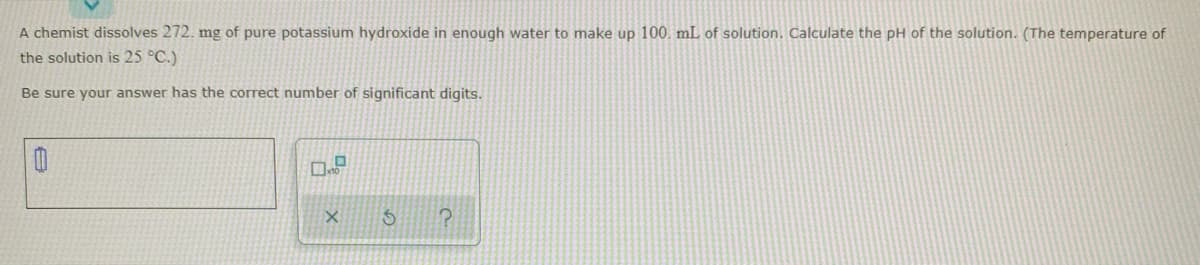 A chemist dissolves 272. mg of pure potassium hydroxide in enough water to make up 100. mL of solution. Calculate the pH of the solution. (The temperature of
the solution is 25 °C.)
Be sure your answer has the correct number of significant digits.
