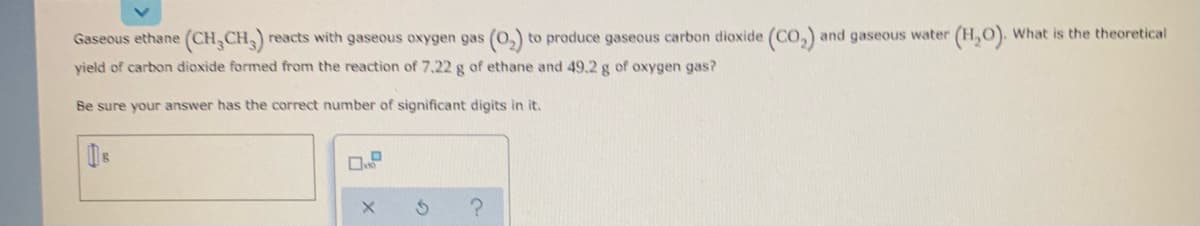 Gaseous ethane (CH,CH3)
reacts with gaseous oxygen gas (0,) to produce gaseous carbon dioxide (CO,) and gaseous water (H,O). What is the theoretical
yield of carbon dioxide formed from the reaction of 7.22 g of ethane and 49.2 g of oxygen gas?
Be sure your answer has the correct number of significant digits in it.
