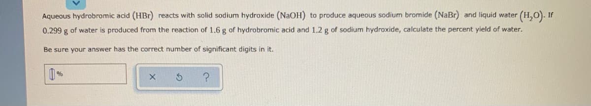Aqueous hydrobromic acid (HBr) reacts with solid sodium hydroxide (NaOH) to produce aqueous sodium bromide (NaBr) and liquid water (H,O). If
0.299 g of water is produced from the reaction of 1.6 g of hydrobromic acid and 1.2 g of sodium hydroxide, calculate the percent yield of water.
Be sure your answer has the correct number of significant digits in it.
