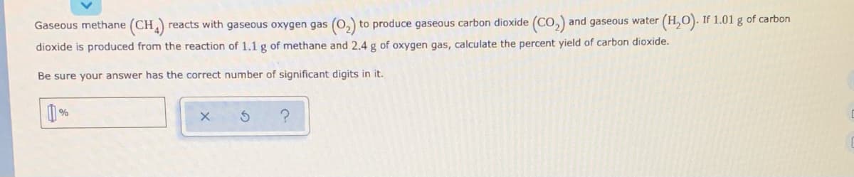 Gaseous methane (CH
reacts with gaseous oxygen gas (0,) to produce gaseous carbon dioxide (CO,) and gaseous water (H,0). :
If 1.01 g of carbon
dioxide is produced from the reaction of 1.1 g of methane and 2.4 g of oxygen gas, calculate the percent yield of carbon dioxide.
Be sure your answer has the correct number of significant digits in it.
