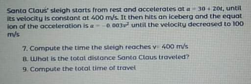 Santa Claus' sleigh starts from rest and accelerates at a 30+ 20t, until
its velocity is constant at 400 m/s. It then hits an iceberg and the equat
ion of the acceleration is a--0.003 until the velocity decreased to 100
m/s
7. Compute the time the sleigh reaches v= 400 m/s
8. What is the total distance Santa Claus traveled?
9. Compute the total time of travel