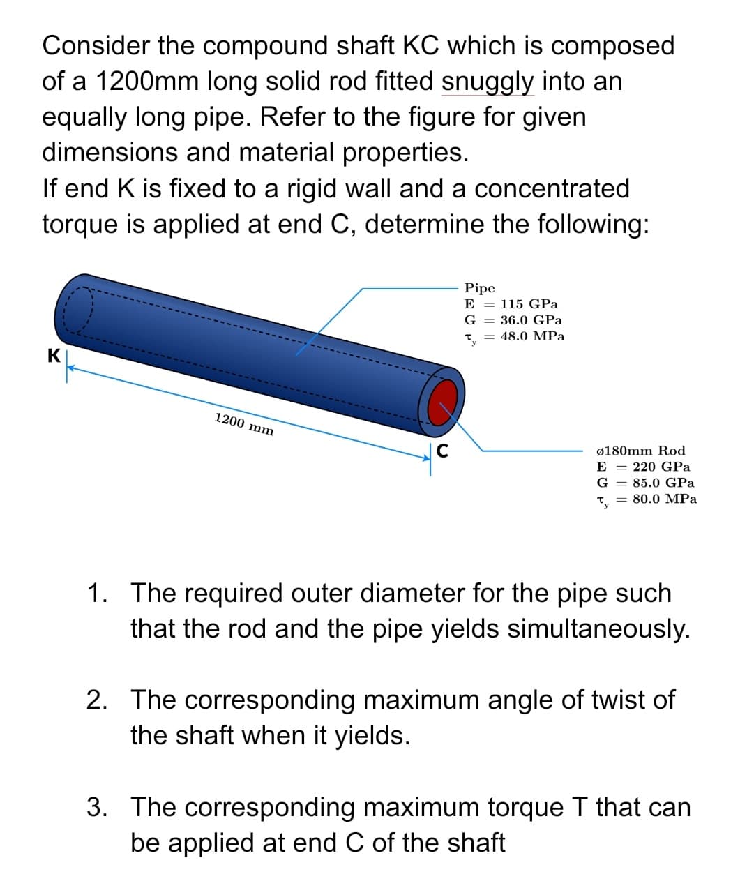 Consider the compound shaft KC which is composed
of a 1200mm long solid rod fitted snuggly into an
equally long pipe. Refer to the figure for given
dimensions and material properties.
If end K is fixed to a rigid wall and a concentrated
torque is applied at end C, determine the following:
Pipe
E
115 GPa
G = 36.0 GPa
48.0 MPa
Ty
1200 mm
ø180mm Rod
E = 220 GPa
G
85.0 GPa
80.0 MPa
1. The required outer diameter for the pipe such
that the rod and the pipe yields simultaneously.
2. The corresponding maximum angle of twist of
the shaft when it yields.
3. The corresponding maximum torque T that can
be applied at end C of the shaft
