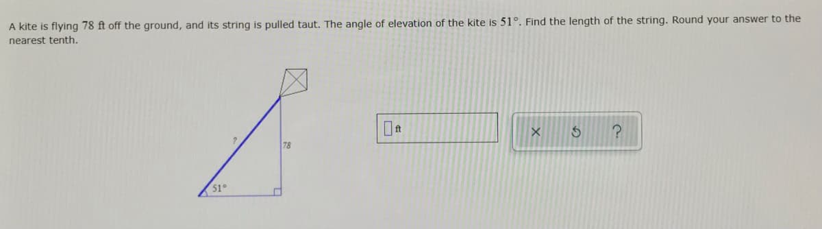 A kite is flying 78 ft off the ground, and its string is pulled taut. The angle of elevation of the kite is 51°. Find the length of the string. Round your answer to the
nearest tenth.
78
51°
