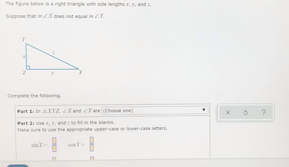 The figure below is a right triangle with side lengths x, y, and .
Suppose that m ZX does not equal m ZY.
Y
y
X
Complete the following.
Part 1: In AXYZ, ZX and ZY are (Choose one)
Part 2: Use x, y, and to fill in the blanks.
Make sure to use the appropriate upper-case or lower-case letters.
sin X=
cos Y=
