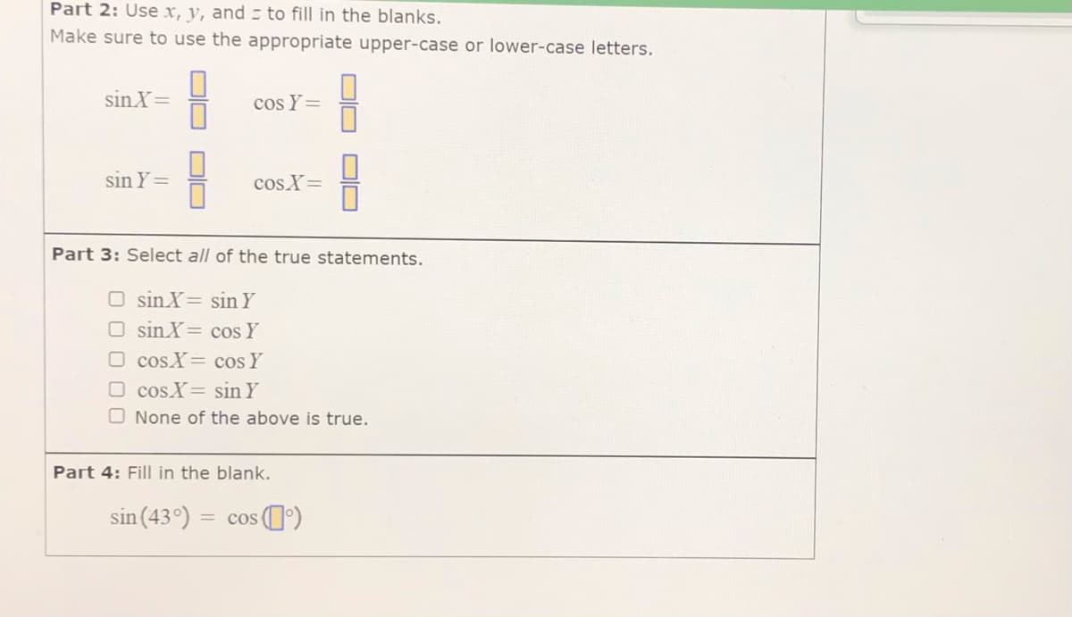 Part 2: Use x, y, and - to fill in the blanks.
Make sure to use the appropriate upper-case or lower-case letters.
sin X=
cos Y=
sin Y=
cos X=
Part 3: Select all of the true statements.
O sinX= sin Y
O sin X= cos Y
O cosX= cos Y
O cosX= sin Y
O None of the above is true.
Part 4: Fill in the blank.
sin (43°)
= cos ()
OD
