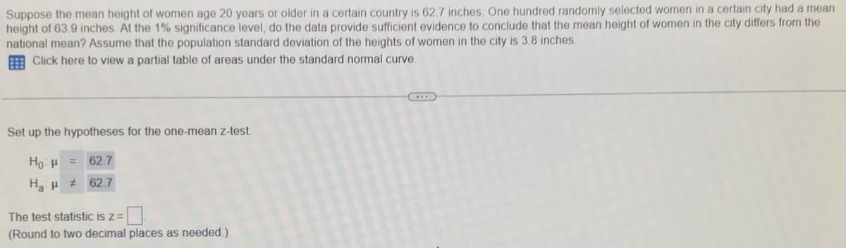 Suppose the mean height of women age 20 years or older in a certain country is 62.7 inches. One hundred randomly selected women in a certain city had a mean
height of 63.9 inches. At the 1% significance level, do the data provide sufficient evidence to conclude that the mean height of women in the city differs from the
national mean? Assume that the population standard deviation of the heights of women in the city is 3.8 inches.
Click here to view a partial table of areas under the standard normal curve.
Set up the hypotheses for the one-mean z-test.
Ho:H =
62.7
Ha H 62.7
The test statistic is z=
(Round to two decimal places as needed.)
