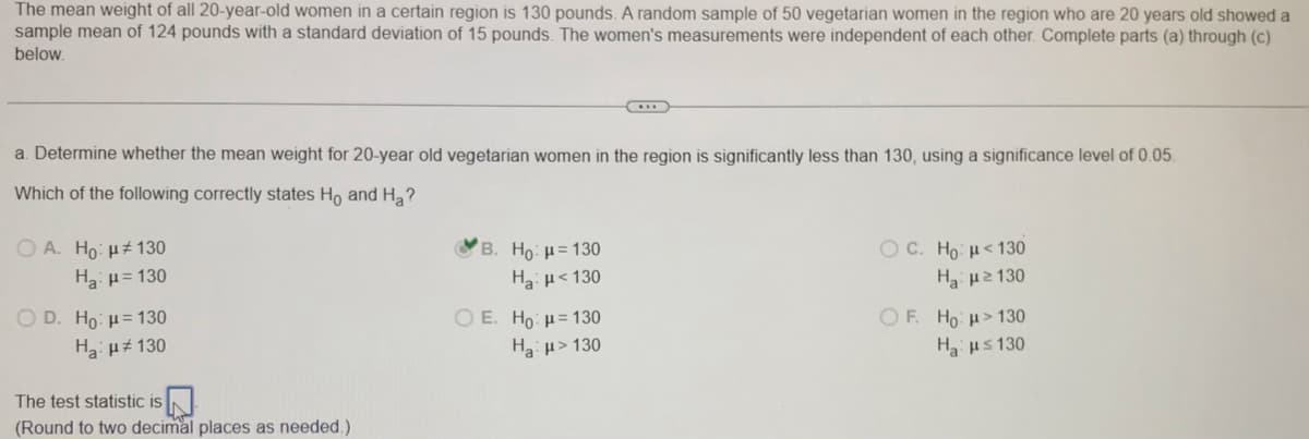 The mean weight of all 20-year-old women in a certain region is 130 pounds. A random sample of 50 vegetarian women in the region who are 20 years old showed a
sample mean of 124 pounds with a standard deviation of 15 pounds. The women's measurements were independent of each other. Complete parts (a) through (c)
below.
a. Determine whether the mean weight for 20-year old vegetarian women in the region is significantly less than 130, using a significance level of 0.05.
Which of the following correctly states Ho and Ha?
O A. Ho: Hz 130
OB. Ho: H= 130
O C. Ho: H<130
Ha 130
Ha p= 130
Haµ<130
OF. Ho H>130
Haus 130
O D. Ho: µ= 130
ΟΕ. Ho μ= 130
Ha> 130
Ha µ 130
The test statistic is
(Round to two decimal places as needed.)

