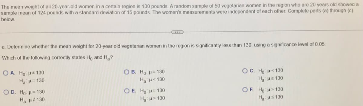 The mean weight of all 20-year-old women in a certain region is 130 pounds. A random sample of 50 vegetarian women in the region who are 20 years old showed a
sample mean of 124 pounds with a standard deviation of 15 pounds. The women's measurements were independent of each other. Complete parts (a) through (c)
below.
a. Determine whether the mean weight for 20-year old vegetarian women in the region is significantly less than 130, using a significance level of 0.05.
Which of the following correctly states Ho and Ha?
O A. Ho H# 130
O B. Ho = 130
O C. Ho <130
Hµ= 130
Ha H<130
H u2 130
O D. Ho: H= 130
O E. Ho H= 130
O F. Ho H>130
Ha uz 130
H > 130
Hus 130
