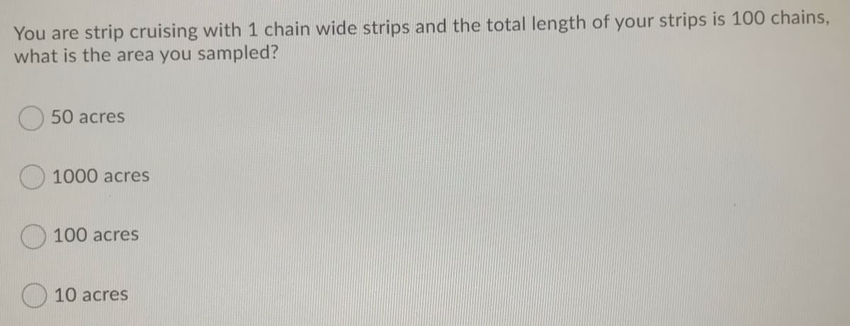 You are strip cruising with 1 chain wide strips and the total length of your strips is 100 chains,
what is the area you sampled?
50 acres
1000 acres
O 100 acres
10 acres
