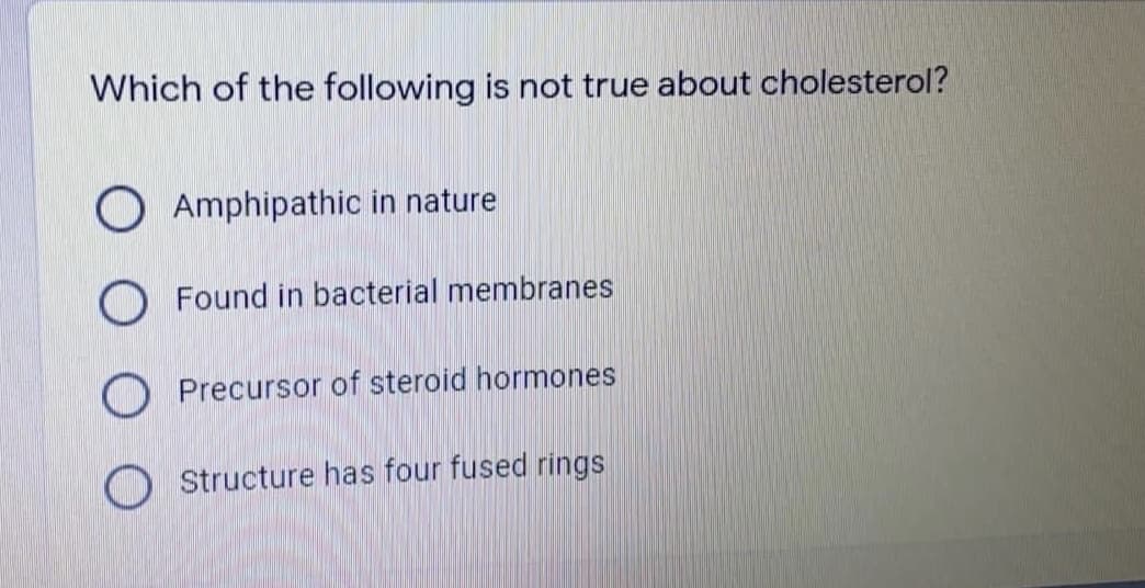 Which of the following is not true about cholesterol?
O Amphipathic in nature
Found in bacterial membranes
O Precursor of steroid hormones
O Structure has four fused rings
