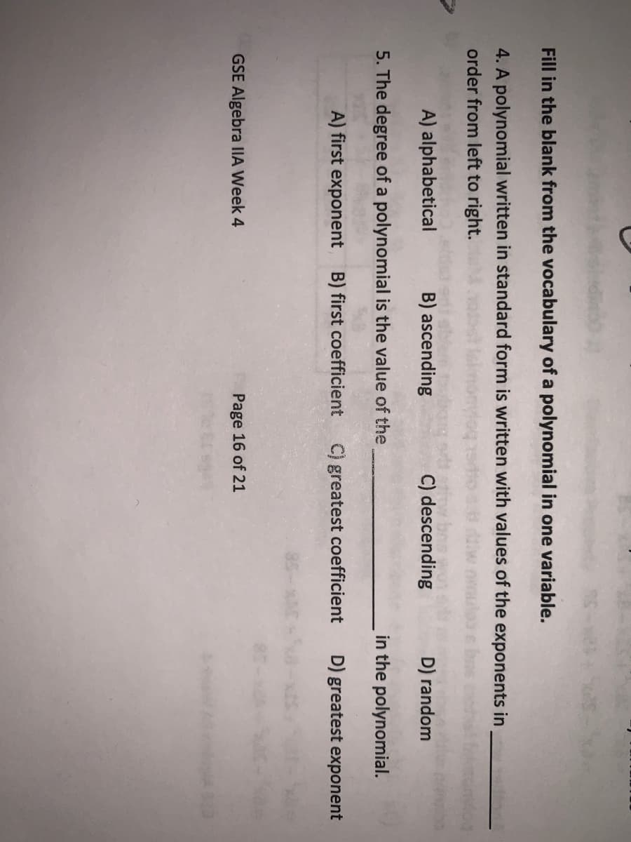 Fill in the blank from the vocabulary of a polynomial in one variable.
4. A polynomial written in standard form is written with values of the exponents in
order from left to right.
A) alphabetical
B) ascending
C) descending
D) random
5. The degree of a polynomial is the value of the
in the polynomial.
A) first exponent B) first coefficient
C) greatest coefficient
D) greatest exponent
GSE Algebra IlA Week 4
Page 16 of 21

