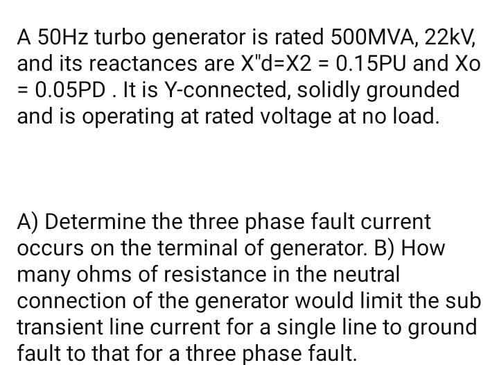 A 50HZ turbo generator is rated 500MVA, 22kV,
and its reactances are X"d=X2 = 0.15PU and Xo
%3D
= 0.05PD. It is Y-connected, solidly grounded
and is operating at rated voltage at no load.
A) Determine the three phase fault current
occurs on the terminal of generator. B) How
many ohms of resistance in the neutral
connection of the generator would limit the sub
transient line current for a single line to ground
fault to that for a three phase fault.
