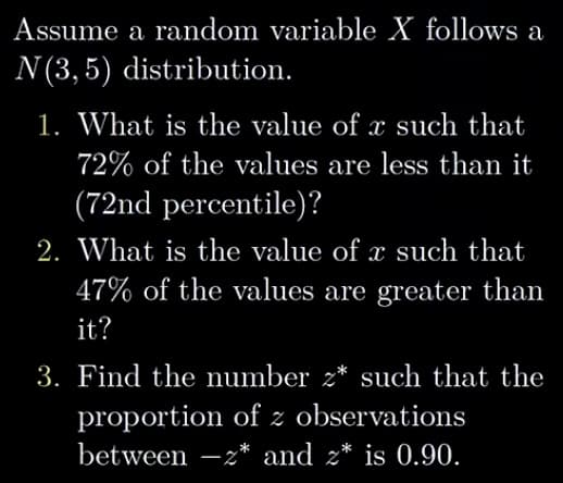 Assume a random variable X follows a
N (3,5) distribution.
1. What is the value of à such that
72% of the values are less than it
(72nd percentile)?
2. What is the value of x such that
47% of the values are greater than
it?
3. Find the number 2* such that the
proportion of z observations
between - z* and z* is 0.90.