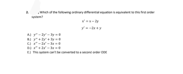 2.
,Which of the following ordinary differential equation is equivalent to this first order
system?
x' = x - 2y
y' = -2x + y
A.) y" – 2y' – 3y = 0
B.) y" + 2y' + 3y = 0
C.) x" – 2x' – 3x = 0
D.) x" + 2x' – 3x = 0
E.) This system can't be converted to a second order ODE
