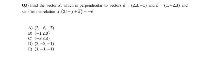 Q3) Find the vector ž, which is perpendicular to vectors å = (2,3, –1) and 5 = (1,–2,3) and
satisfies the relation ž. (2ï – j + R) = -6.
А) (2, -6, —3)
B) (-1,2,0)
C) (-3,3,3)
D) (2, –2, – 1)
E) (1,–1,–1)
